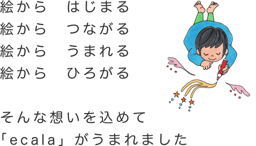 絵から　はじまる　　絵から　つながる　　絵から　うまれる　　絵から　ひろがる  そんな想いを込めて　「ecala」がうまれました